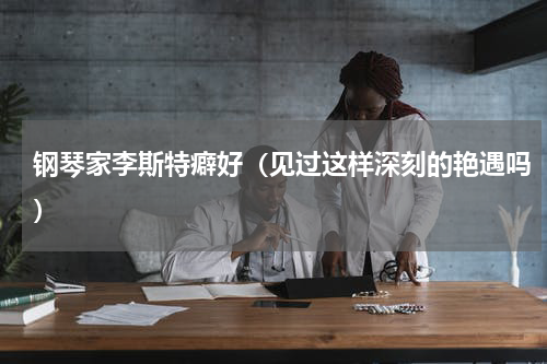 钢琴家李斯特癖好（见过这样深刻的艳遇吗）