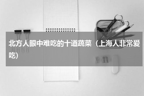 北方人眼中难吃的十道蔬菜（上海人非常爱吃）