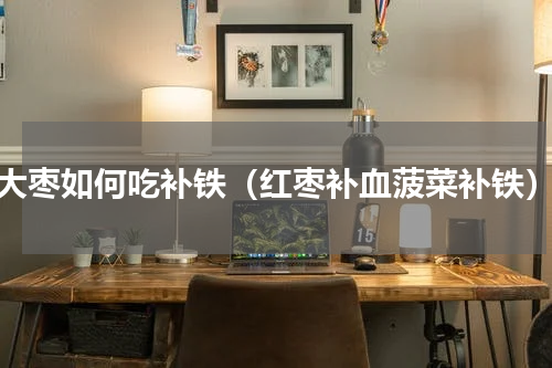 大枣如何吃补铁（红枣补血菠菜补铁）