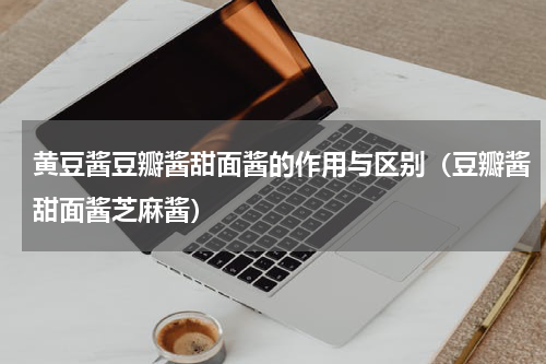 黄豆酱豆瓣酱甜面酱的作用与区别（豆瓣酱甜面酱芝麻酱）