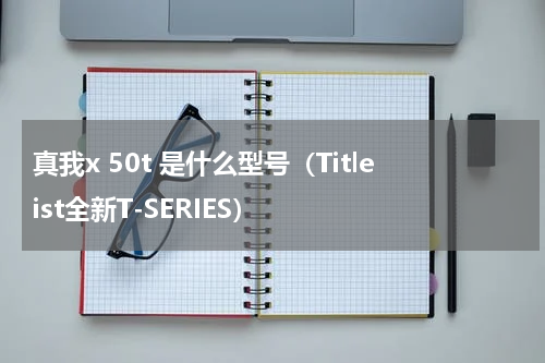 真我x 50t 是什么型号（Titleist全新T-SERIES）