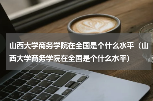 山西大学商务学院在全国是个什么水平（山西大学商务学院在全国是个什么水平）