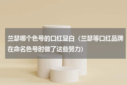 兰瑟哪个色号的口红显白（兰瑟等口红品牌在命名色号时做了这些努力）