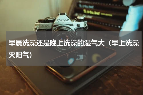 早晨洗澡还是晚上洗澡的湿气大（早上洗澡灭阳气）