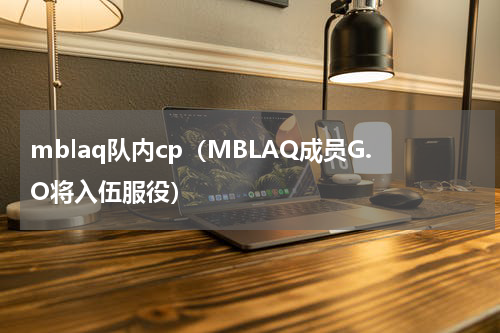 mblaq队内cp（MBLAQ成员G.O将入伍服役）