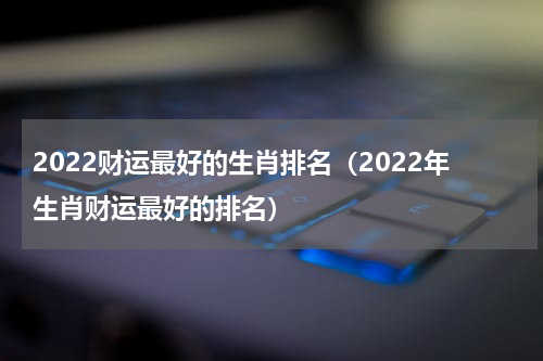 2022财运最好的生肖排名（2022年生肖财运最好的排名）