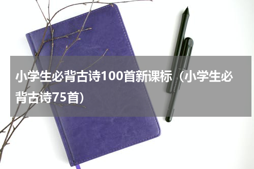 小学生必背古诗100首新课标（小学生必背古诗75首）
