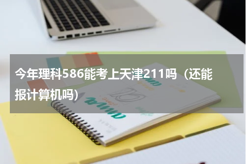 今年理科586能考上天津211吗（还能报计算机吗）