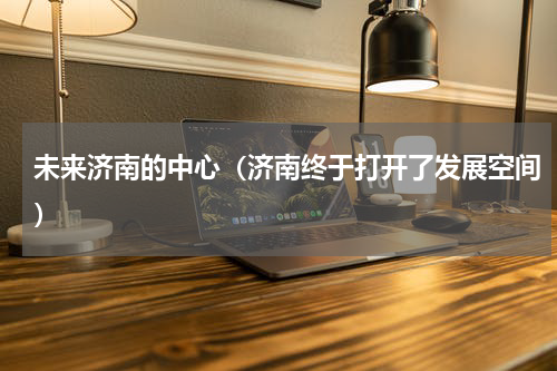 未来济南的中心（济南终于打开了发展空间）