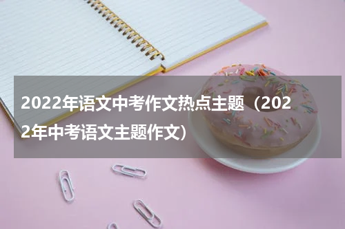 2022年语文中考作文热点主题（2022年中考语文主题作文）