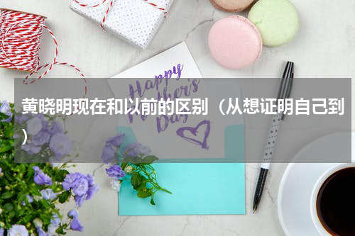 黄晓明现在和以前的区别（从想证明自己到）
