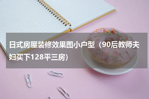 日式房屋装修效果图小户型（90后教师夫妇买下128平三房）