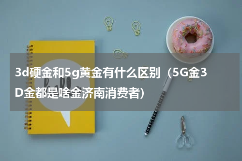 3d硬金和5g黄金有什么区别（5G金3D金都是啥金济南消费者）