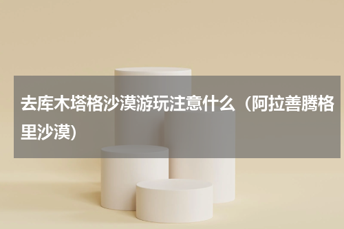 去库木塔格沙漠游玩注意什么（阿拉善腾格里沙漠）