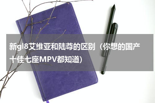新gl8艾维亚和陆尊的区别（你想的国产十佳七座MPV都知道）
