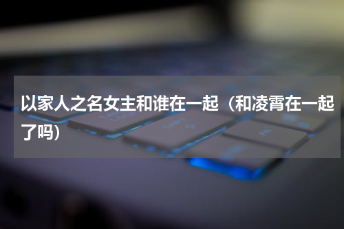 以家人之名女主和谁在一起（和凌霄在一起了吗）