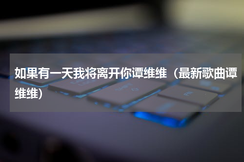 如果有一天我将离开你谭维维（最新歌曲谭维维）