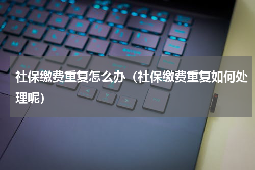 社保缴费重复怎么办（社保缴费重复如何处理呢）