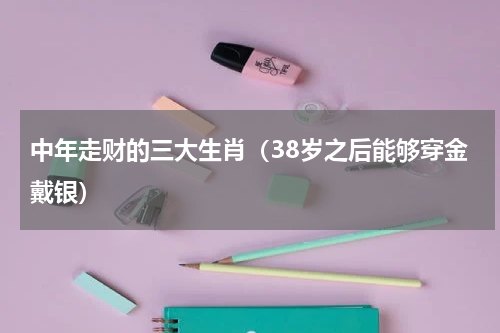 中年走财的三大生肖（38岁之后能够穿金戴银）