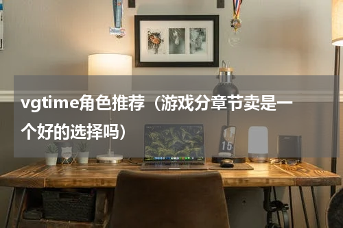 vgtime角色推荐（游戏分章节卖是一个好的选择吗）