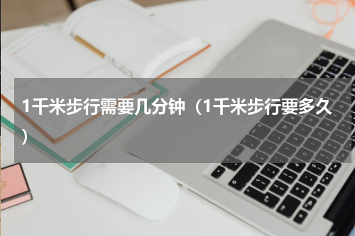 1千米步行需要几分钟（1千米步行要多久）