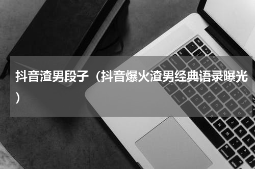 抖音渣男段子（抖音爆火渣男经典语录曝光）