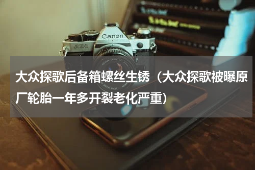 大众探歌后备箱螺丝生锈（大众探歌被曝原厂轮胎一年多开裂老化严重）