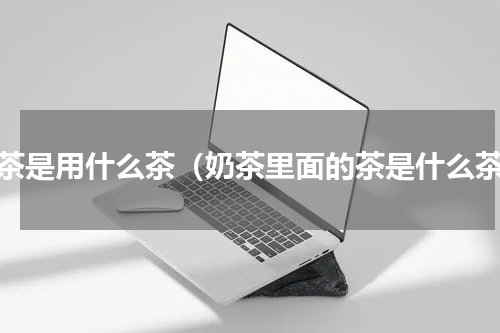 奶茶是用什么茶（奶茶里面的茶是什么茶）