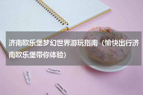 济南欧乐堡梦幻世界游玩指南（愉快出行济南欧乐堡带你体验）