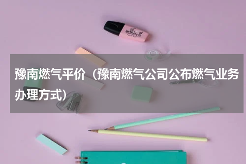 豫南燃气平价（豫南燃气公司公布燃气业务办理方式）