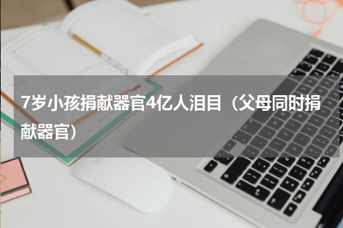 7岁小孩捐献器官4亿人泪目（父母同时捐献器官）