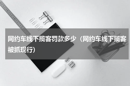 网约车线下揽客罚款多少（网约车线下揽客被抓现行）