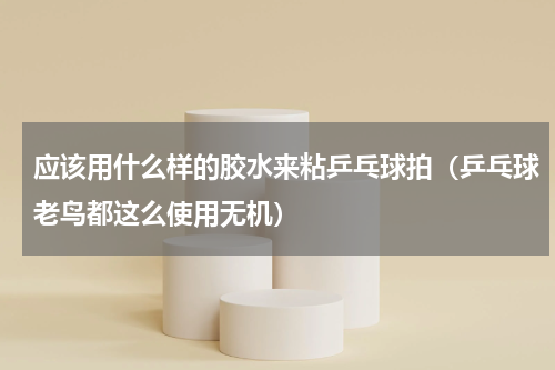 应该用什么样的胶水来粘乒乓球拍（乒乓球老鸟都这么使用无机）