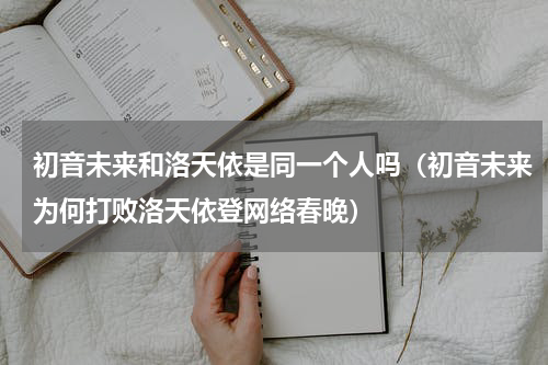 初音未来和洛天依是同一个人吗（初音未来为何打败洛天依登网络春晚）