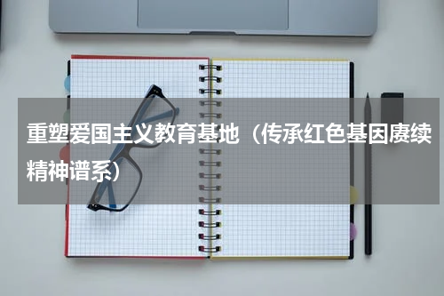 重塑爱国主义教育基地（传承红色基因赓续精神谱系）