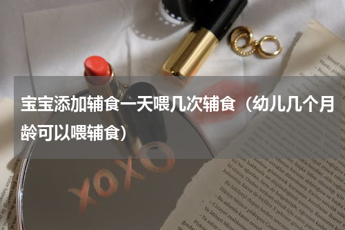 宝宝添加辅食一天喂几次辅食（幼儿几个月龄可以喂辅食）