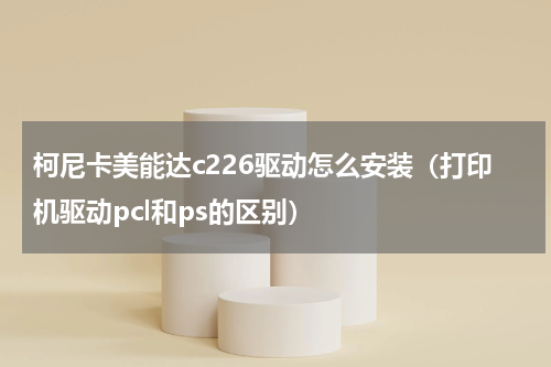 柯尼卡美能达c226驱动怎么安装（打印机驱动pcl和ps的区别）
