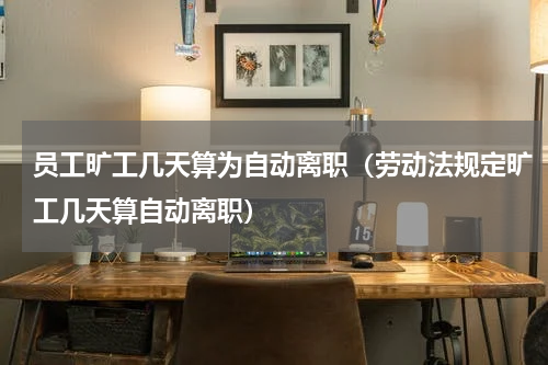 员工旷工几天算为自动离职（劳动法规定旷工几天算自动离职）