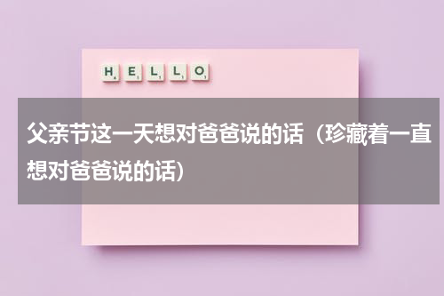 父亲节这一天想对爸爸说的话（珍藏着一直想对爸爸说的话）