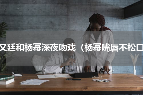 赵又廷和杨幂深夜吻戏（杨幂嘴唇不松口）