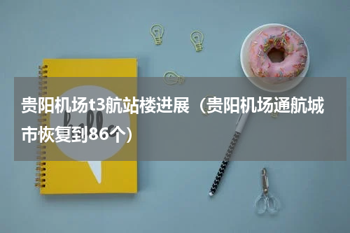 贵阳机场t3航站楼进展（贵阳机场通航城市恢复到86个）