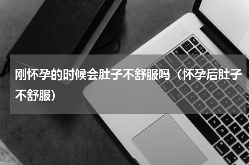 刚怀孕的时候会肚子不舒服吗（怀孕后肚子不舒服）