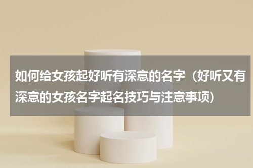 如何给女孩起好听有深意的名字（好听又有深意的女孩名字起名技巧与注意事项）