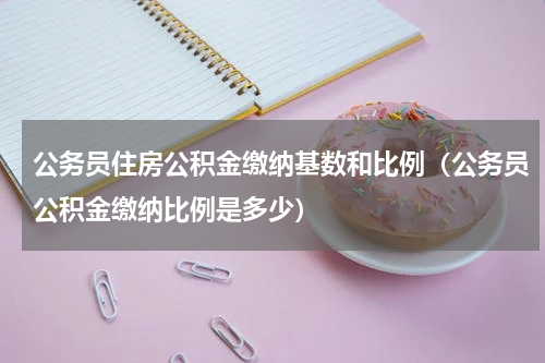 公务员住房公积金缴纳基数和比例（公务员公积金缴纳比例是多少）