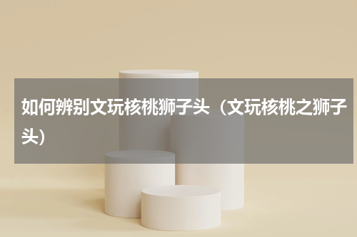如何辨别文玩核桃狮子头（文玩核桃之狮子头）