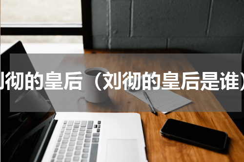 刘彻的皇后（刘彻的皇后是谁）