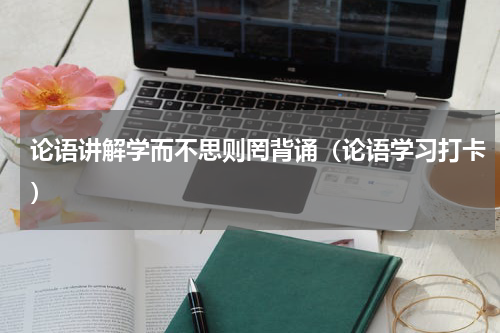 论语讲解学而不思则罔背诵（论语学习打卡）