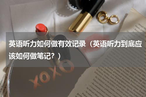英语听力如何做有效记录（英语听力到底应该如何做笔记？）
