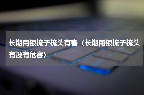 长期用银梳子梳头有害（长期用银梳子梳头有没有危害）