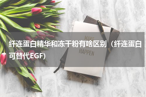 纤连蛋白精华和冻干粉有啥区别（纤连蛋白可替代EGF）